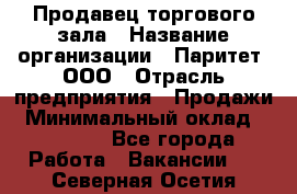 Продавец торгового зала › Название организации ­ Паритет, ООО › Отрасль предприятия ­ Продажи › Минимальный оклад ­ 24 000 - Все города Работа » Вакансии   . Северная Осетия